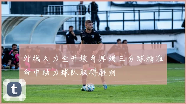 外线火力全开埃奇库姆三分球精准命中助力球队取得胜利