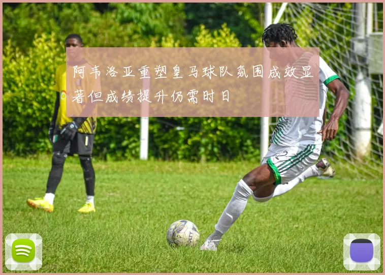 阿韦洛亚重塑皇马球队氛围成效显著但成绩提升仍需时日