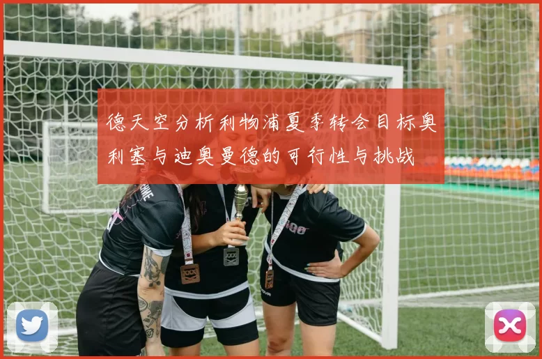 德天空分析利物浦夏季转会目标奥利塞与迪奥曼德的可行性与挑战