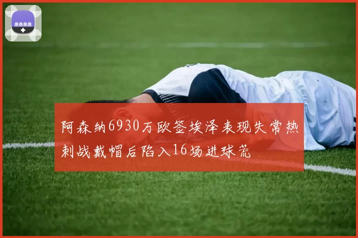 阿森纳6930万欧签埃泽表现失常热刺战戴帽后陷入16场进球荒