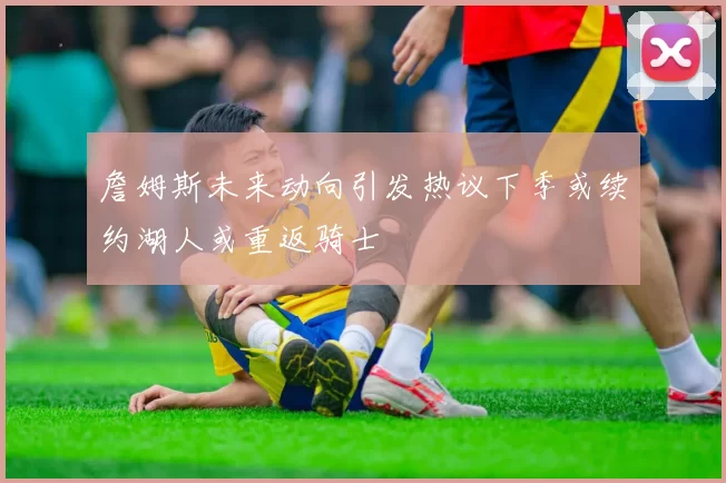詹姆斯未来动向引发热议下季或续约湖人或重返骑士