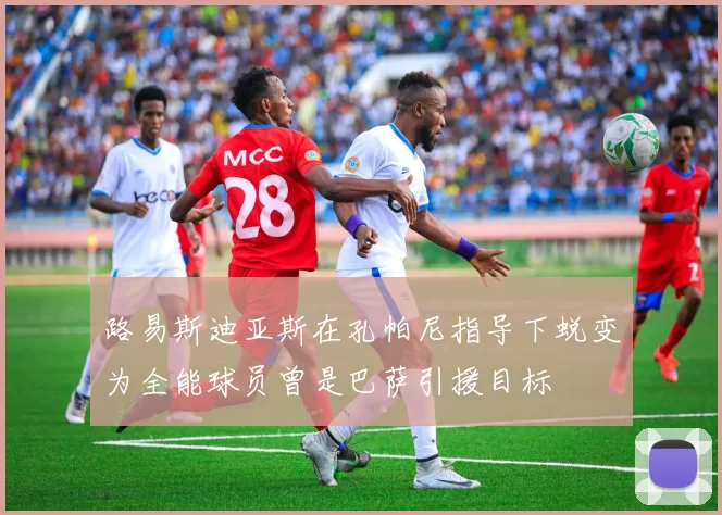 路易斯迪亚斯在孔帕尼指导下蜕变为全能球员曾是巴萨引援目标