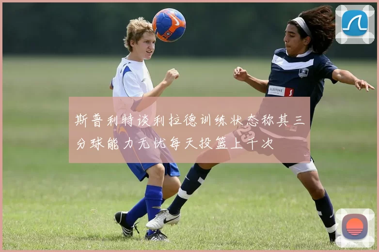 斯普利特谈利拉德训练状态称其三分球能力无忧每天投篮上千次